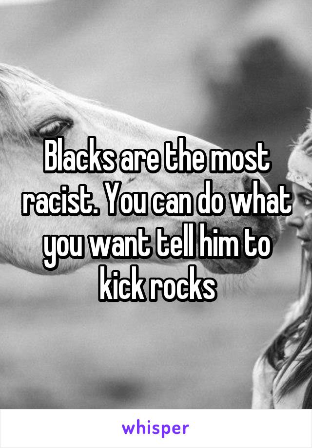 Blacks are the most racist. You can do what you want tell him to kick rocks