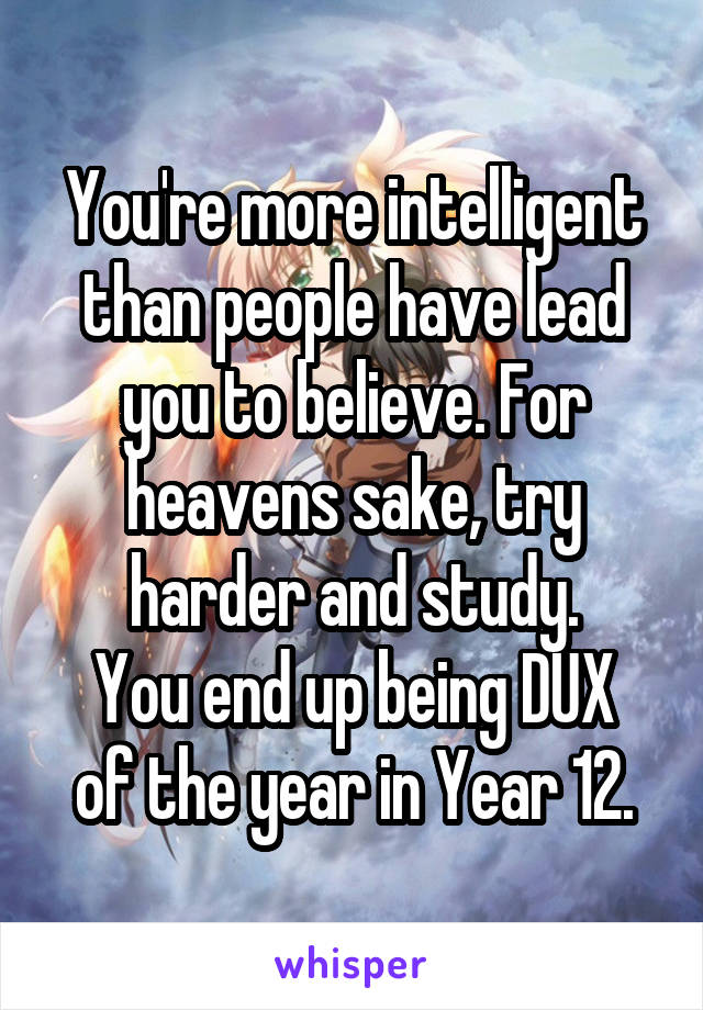 You're more intelligent than people have lead you to believe. For heavens sake, try harder and study.
You end up being DUX of the year in Year 12.