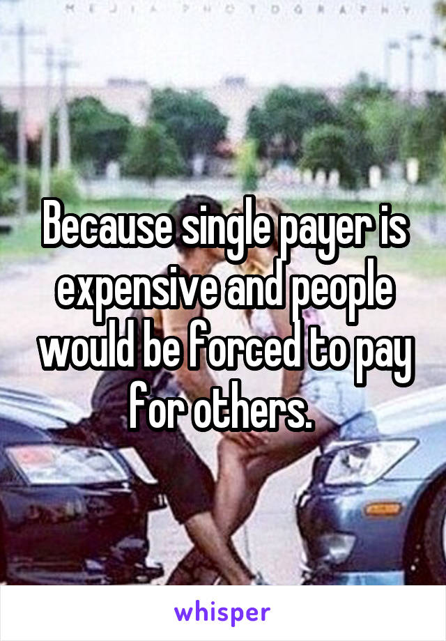 Because single payer is expensive and people would be forced to pay for others. 