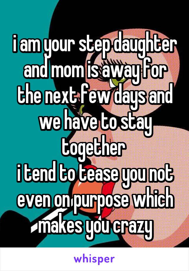 i am your step daughter and mom is away for the next few days and we have to stay together 
i tend to tease you not even on purpose which makes you crazy