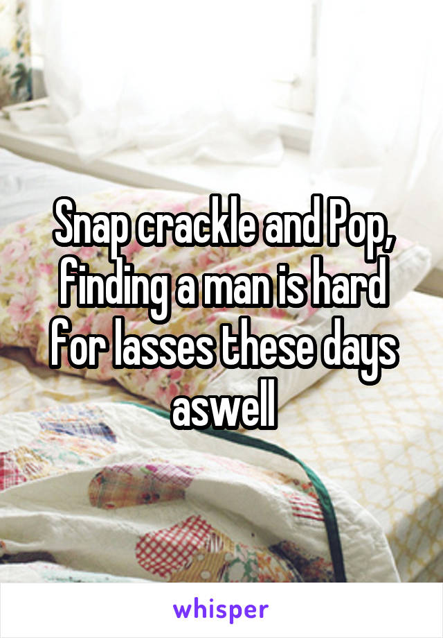 Snap crackle and Pop, finding a man is hard for lasses these days aswell