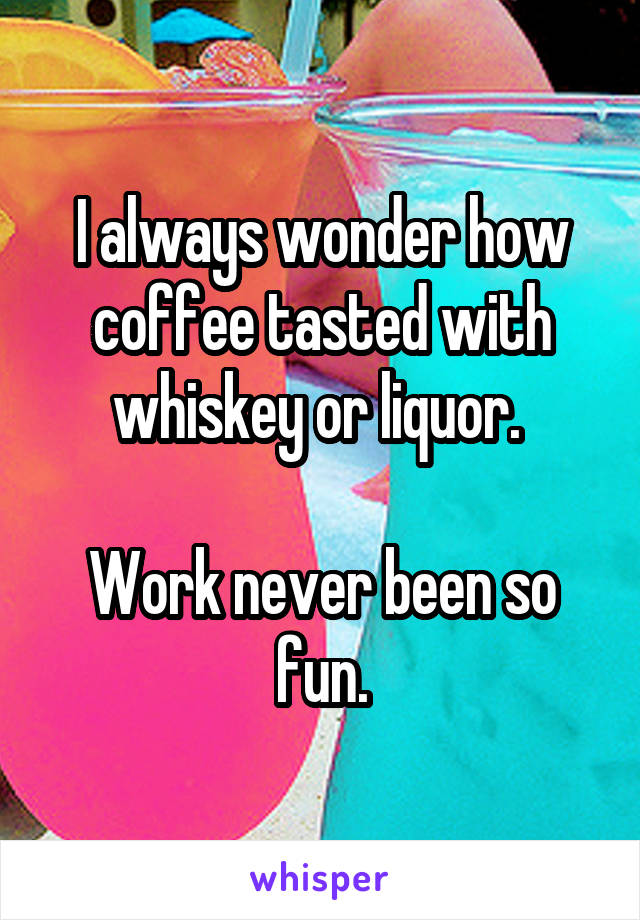 I always wonder how coffee tasted with whiskey or liquor. 

Work never been so fun.