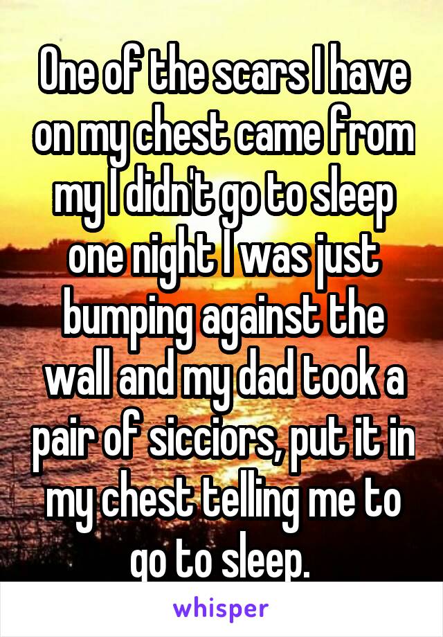 One of the scars I have on my chest came from my I didn't go to sleep one night I was just bumping against the wall and my dad took a pair of sicciors, put it in my chest telling me to go to sleep. 