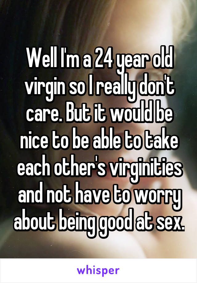 Well I'm a 24 year old virgin so I really don't care. But it would be nice to be able to take each other's virginities and not have to worry about being good at sex.
