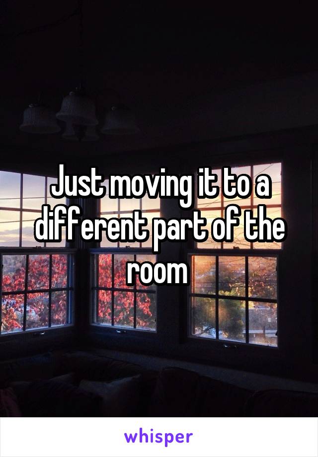 Just moving it to a different part of the room 