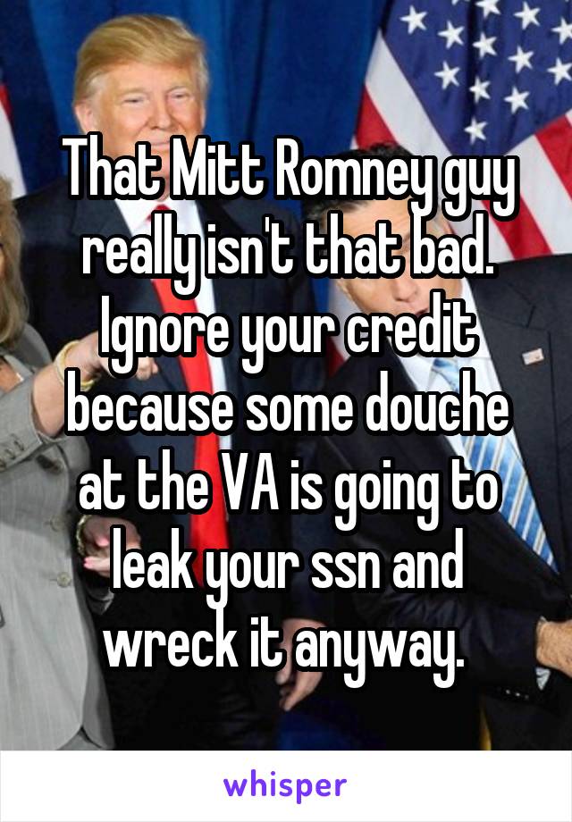 That Mitt Romney guy really isn't that bad. Ignore your credit because some douche at the VA is going to leak your ssn and wreck it anyway. 