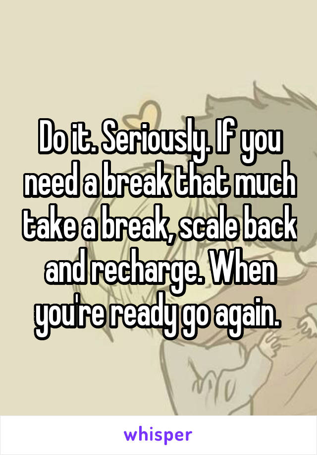 Do it. Seriously. If you need a break that much take a break, scale back and recharge. When you're ready go again. 