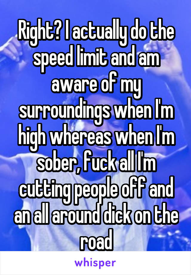 Right? I actually do the speed limit and am aware of my surroundings when I'm high whereas when I'm sober, fuck all I'm cutting people off and an all around dick on the road