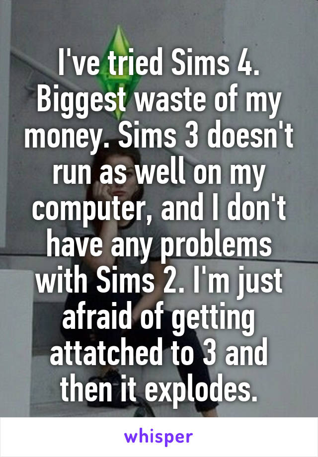 I've tried Sims 4. Biggest waste of my money. Sims 3 doesn't run as well on my computer, and I don't have any problems with Sims 2. I'm just afraid of getting attatched to 3 and then it explodes.