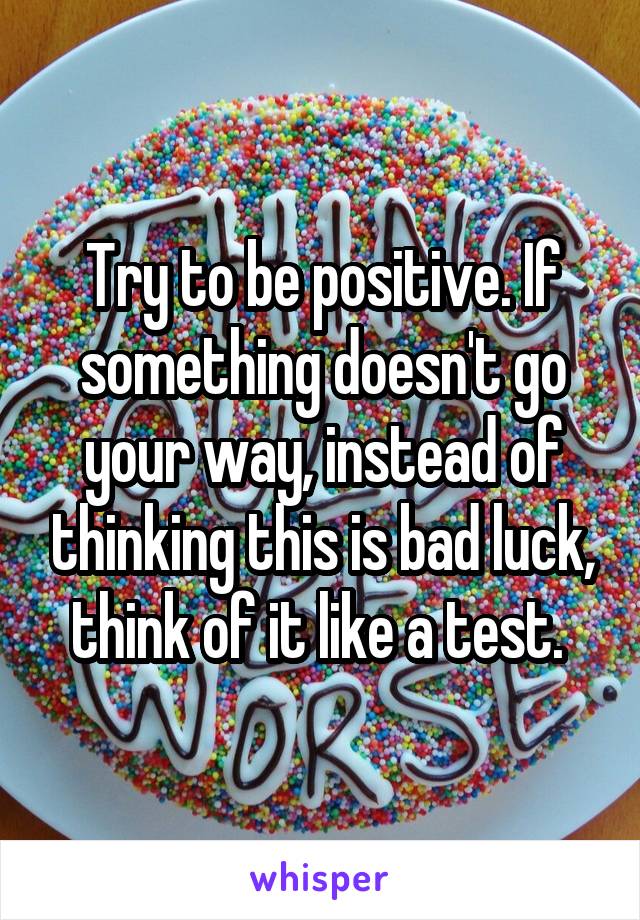 Try to be positive. If something doesn't go your way, instead of thinking this is bad luck, think of it like a test. 