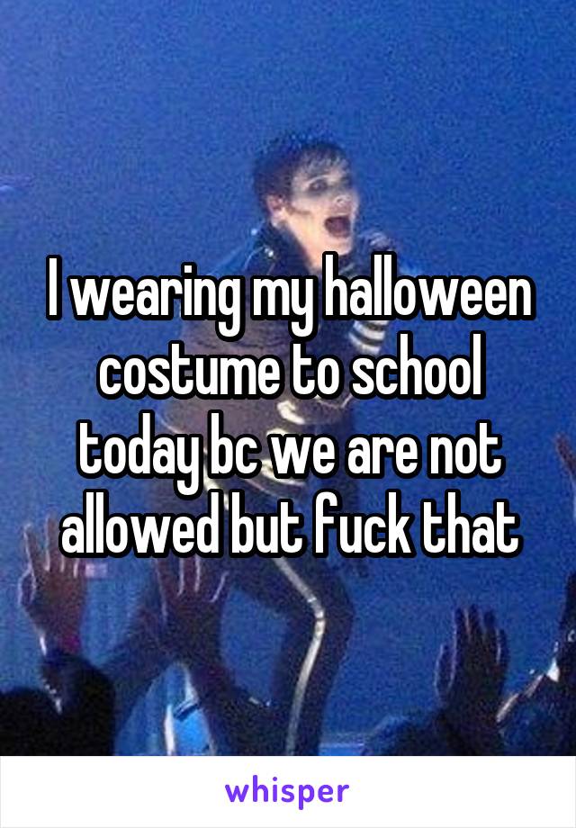 I wearing my halloween costume to school today bc we are not allowed but fuck that