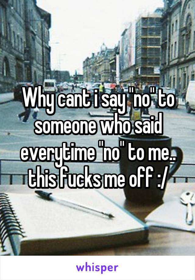 Why cant i say "no" to someone who said everytime "no" to me.. this fucks me off :/