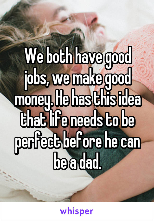 We both have good jobs, we make good money. He has this idea that life needs to be perfect before he can be a dad.