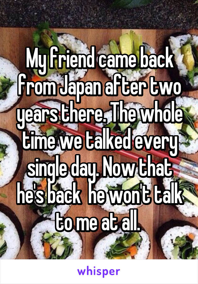 My friend came back from Japan after two years there. The whole time we talked every single day. Now that he's back  he won't talk to me at all. 