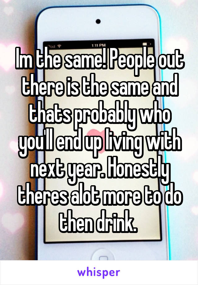 Im the same! People out there is the same and thats probably who you'll end up living with next year. Honestly theres alot more to do then drink. 