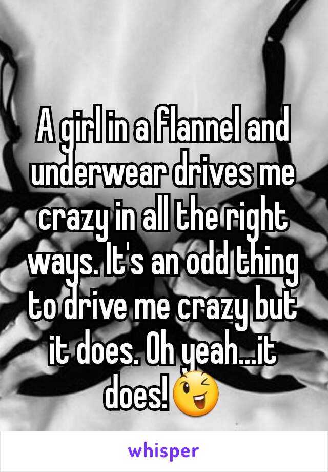 A girl in a flannel and underwear drives me crazy in all the right ways. It's an odd thing to drive me crazy but it does. Oh yeah...it does!😉
