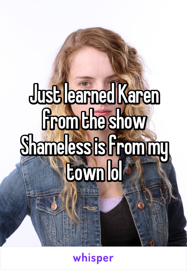 Just learned Karen from the show Shameless is from my town lol