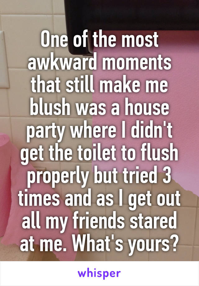 One of the most awkward moments that still make me blush was a house party where I didn't get the toilet to flush properly but tried 3 times and as I get out all my friends stared at me. What's yours?