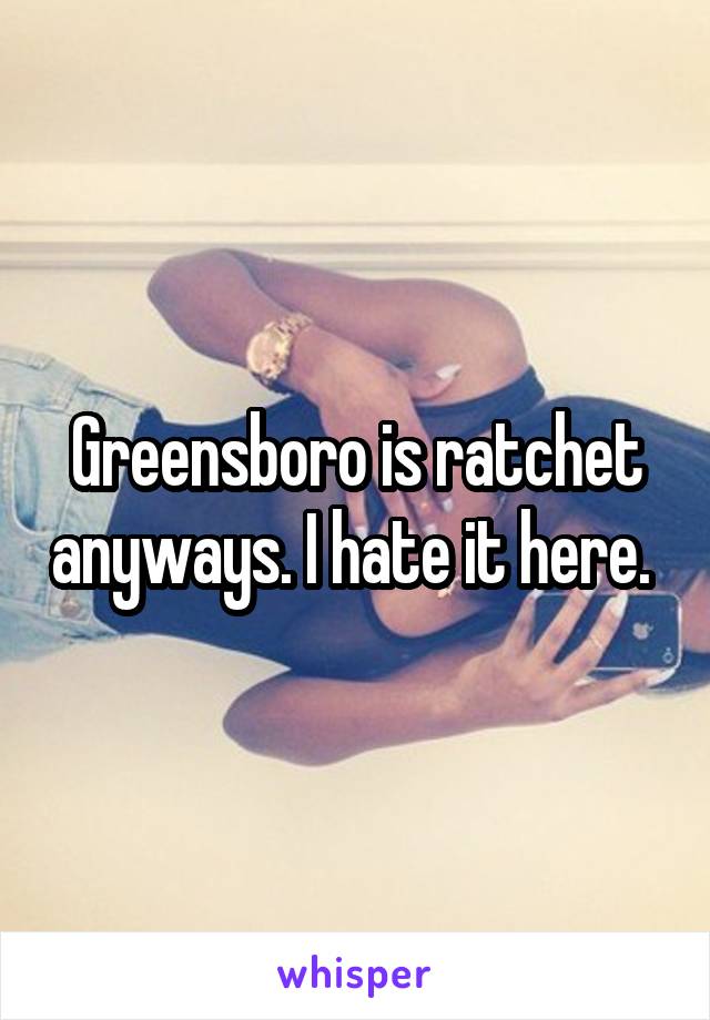 Greensboro is ratchet anyways. I hate it here. 