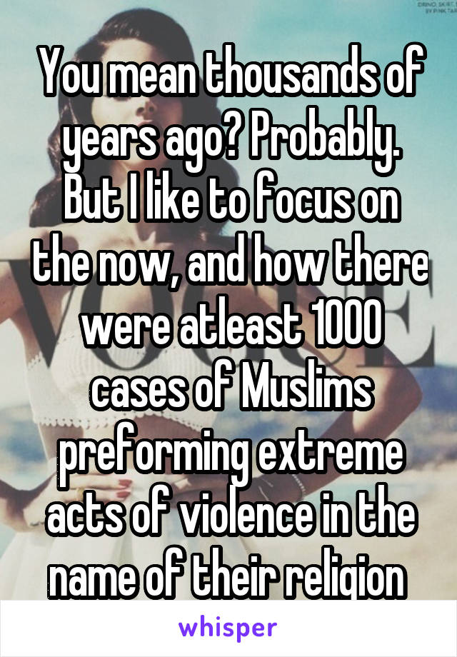 You mean thousands of years ago? Probably. But I like to focus on the now, and how there were atleast 1000 cases of Muslims preforming extreme acts of violence in the name of their religion 