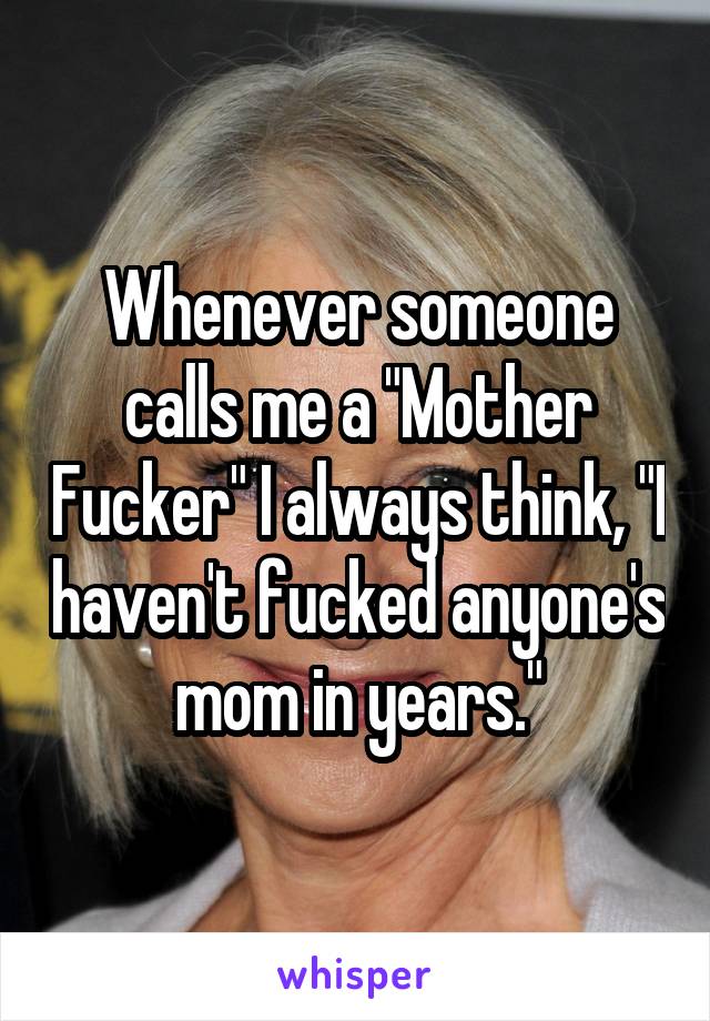 Whenever someone calls me a "Mother Fucker" I always think, "I haven't fucked anyone's mom in years."