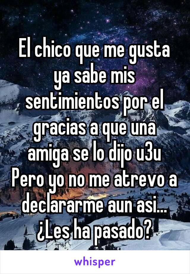 El chico que me gusta ya sabe mis sentimientos por el gracias a que una amiga se lo dijo u3u
Pero yo no me atrevo a declararme aun asi...
¿Les ha pasado?