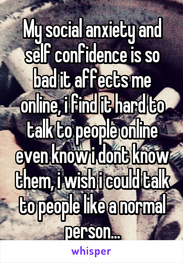 My social anxiety and self confidence is so bad it affects me online, i find it hard to talk to people online even know i dont know them, i wish i could talk to people like a normal person...