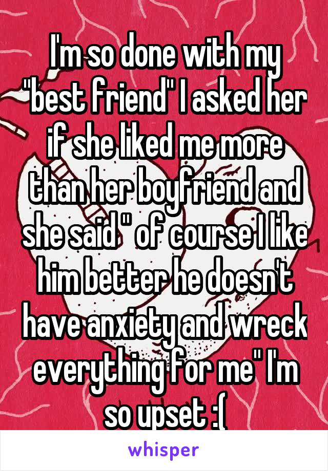 I'm so done with my "best friend" I asked her if she liked me more than her boyfriend and she said " of course I like him better he doesn't have anxiety and wreck everything for me" I'm so upset :(