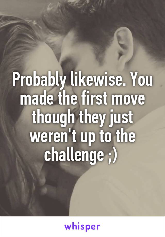 Probably likewise. You made the first move though they just weren't up to the challenge ;) 