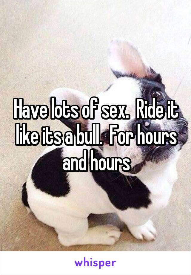 Have lots of sex.  Ride it like its a bull.  For hours and hours