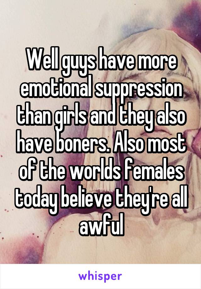 Well guys have more emotional suppression than girls and they also have boners. Also most of the worlds females today believe they're all awful