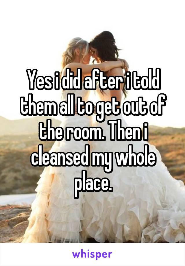 Yes i did after i told them all to get out of the room. Then i cleansed my whole place.