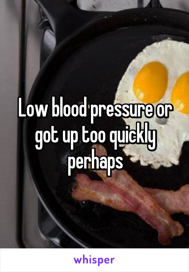 Low blood pressure or got up too quickly perhaps