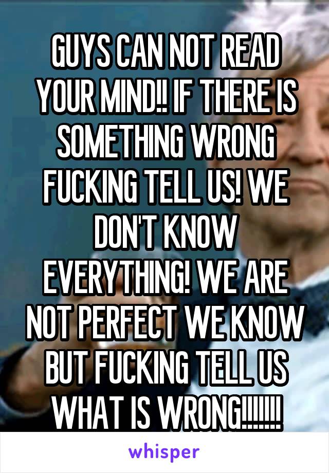 GUYS CAN NOT READ YOUR MIND!! IF THERE IS SOMETHING WRONG FUCKING TELL US! WE DON'T KNOW EVERYTHING! WE ARE NOT PERFECT WE KNOW BUT FUCKING TELL US WHAT IS WRONG!!!!!!!