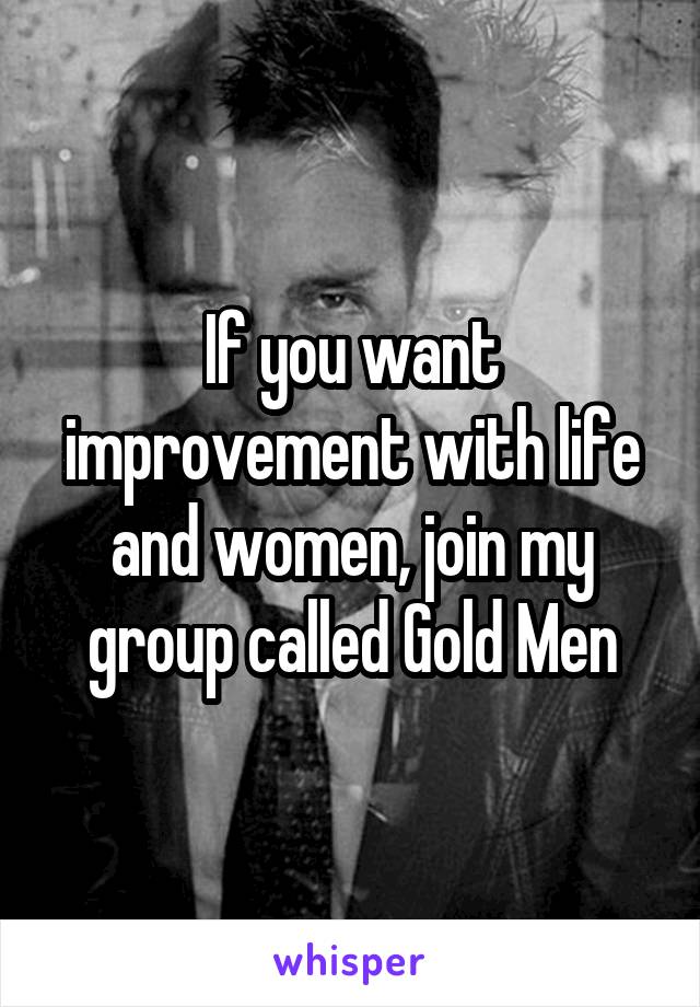 If you want improvement with life and women, join my group called Gold Men