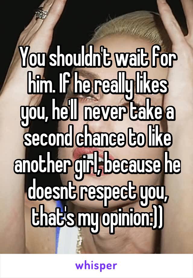 You shouldn't wait for him. If he really likes you, he'll  never take a second chance to like another girl, because he doesnt respect you, that's my opinion:))