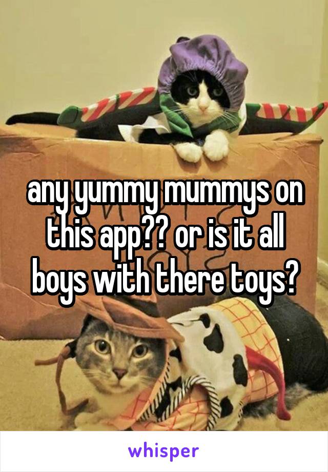 any yummy mummys on this app?? or is it all boys with there toys?