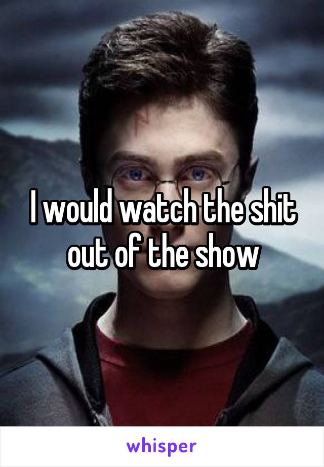 I would watch the shit out of the show