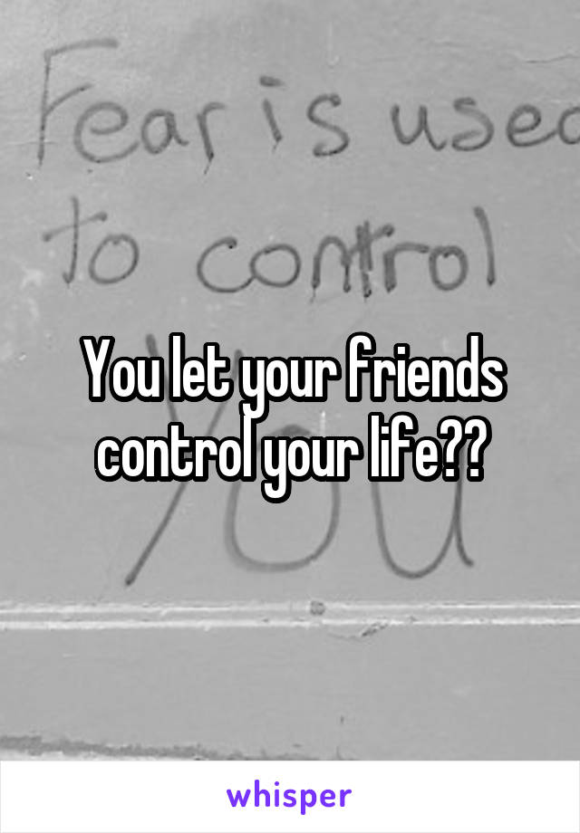 You let your friends control your life??