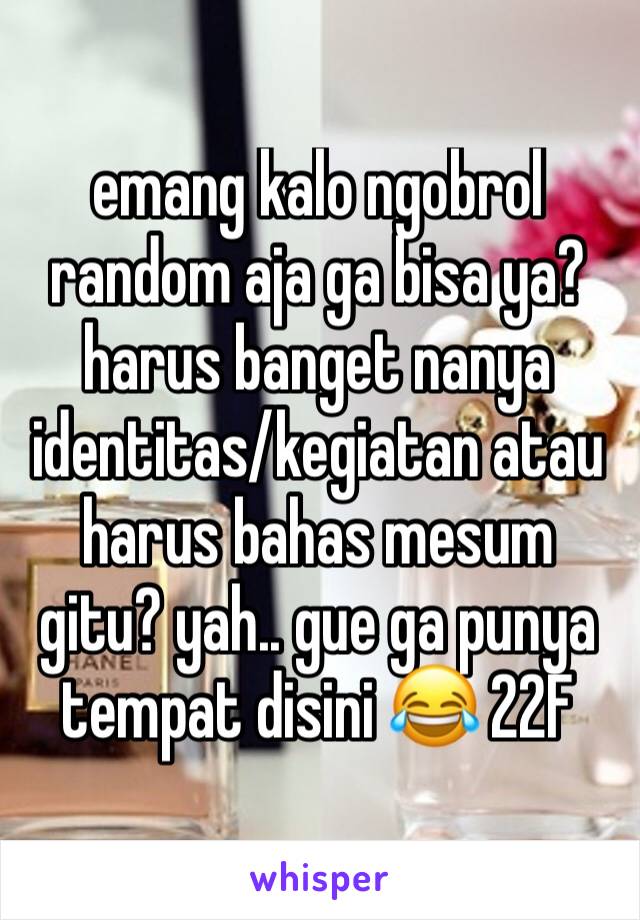 emang kalo ngobrol random aja ga bisa ya? harus banget nanya identitas/kegiatan atau harus bahas mesum gitu? yah.. gue ga punya tempat disini 😂 22F