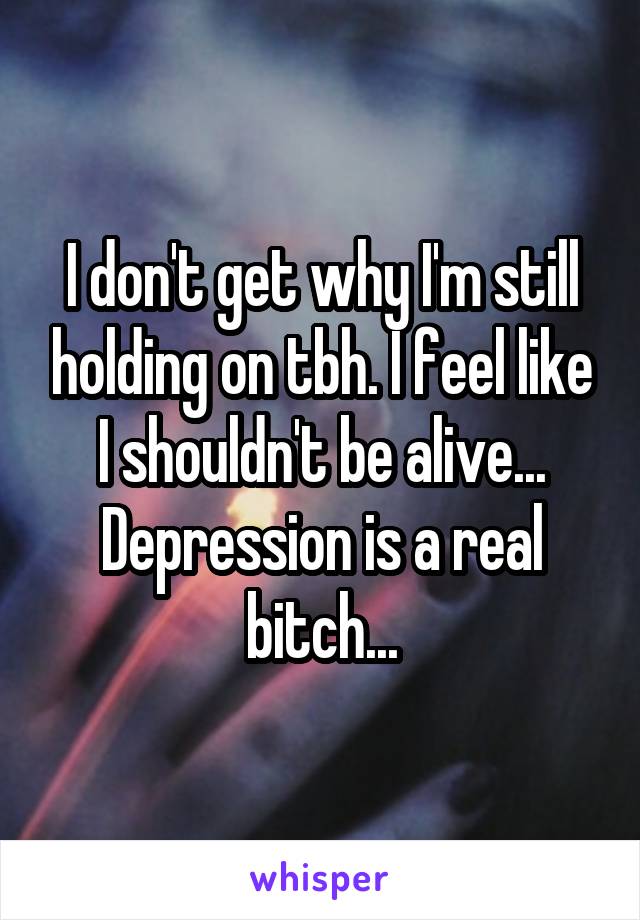 I don't get why I'm still holding on tbh. I feel like I shouldn't be alive... Depression is a real bitch...