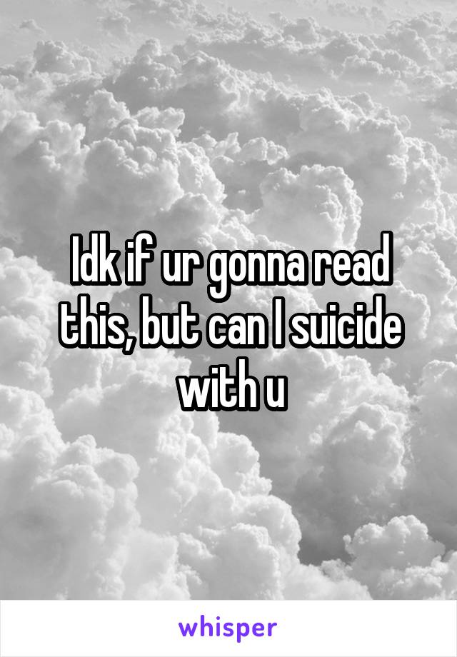 Idk if ur gonna read this, but can I suicide with u