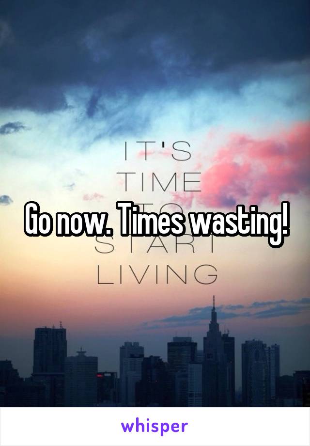 Go now. Times wasting!