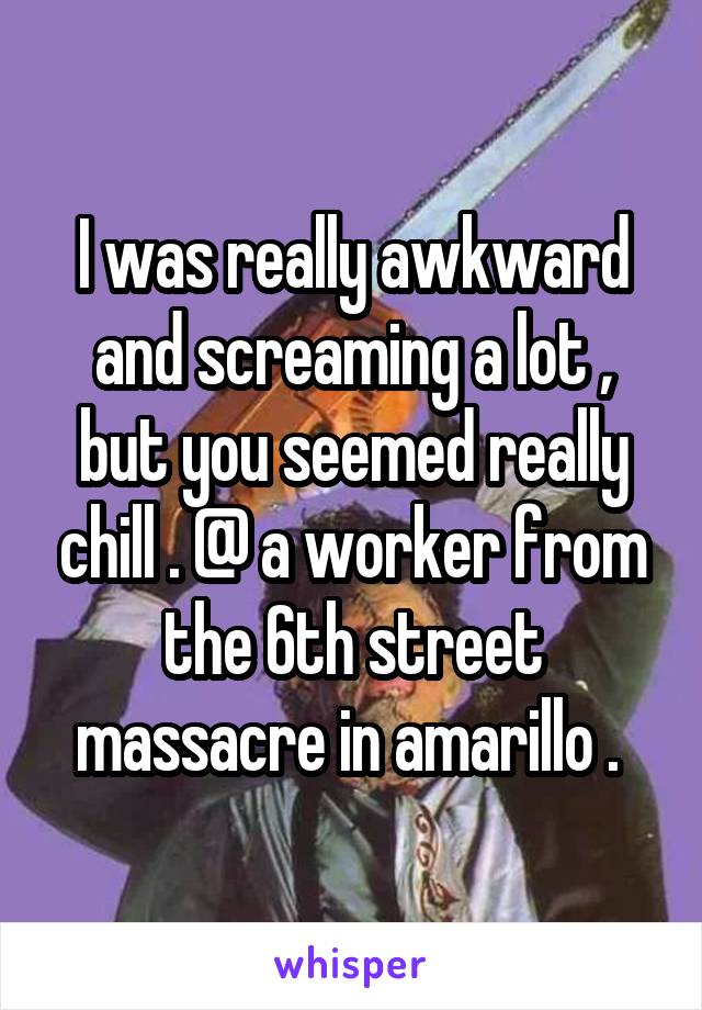 I was really awkward and screaming a lot , but you seemed really chill . @ a worker from the 6th street massacre in amarillo . 