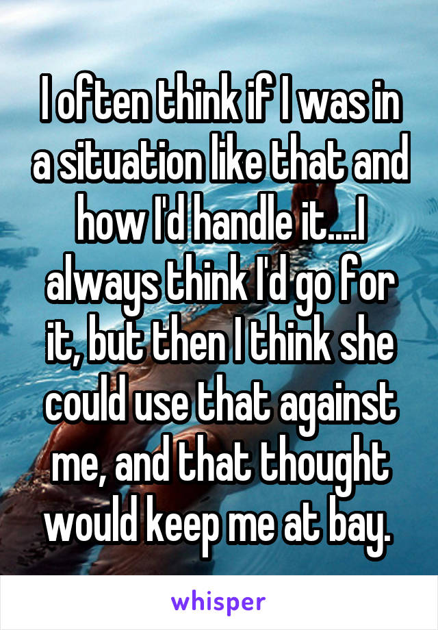 I often think if I was in a situation like that and how I'd handle it....I always think I'd go for it, but then I think she could use that against me, and that thought would keep me at bay. 