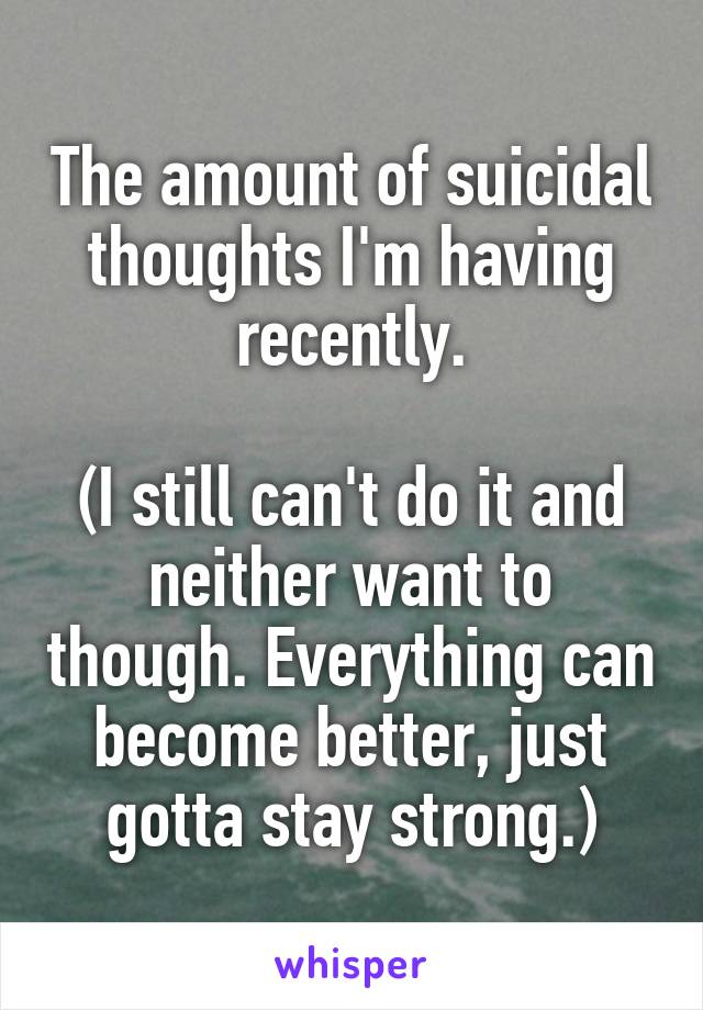 The amount of suicidal thoughts I'm having recently.

(I still can't do it and neither want to though. Everything can become better, just gotta stay strong.)