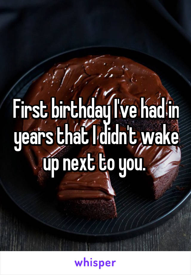 First birthday I've had in years that I didn't wake up next to you. 