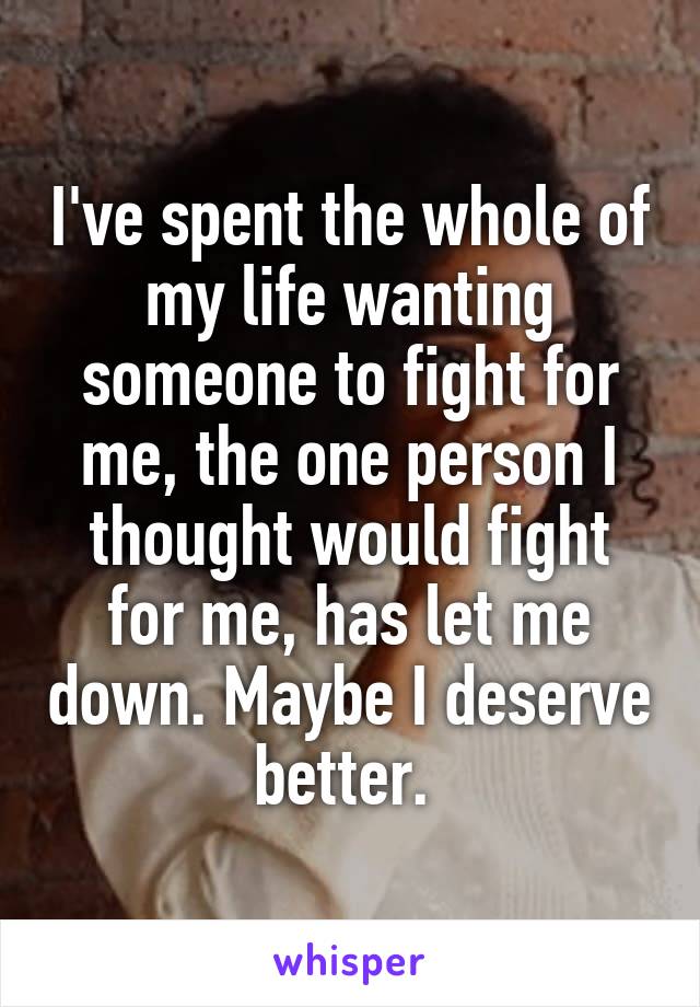 I've spent the whole of my life wanting someone to fight for me, the one person I thought would fight for me, has let me down. Maybe I deserve better. 