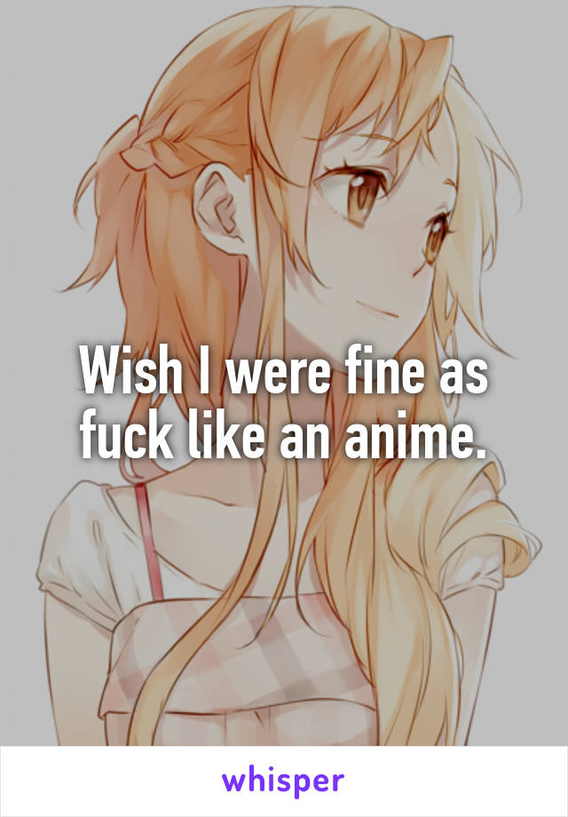 Wish I were fine as fuck like an anime.