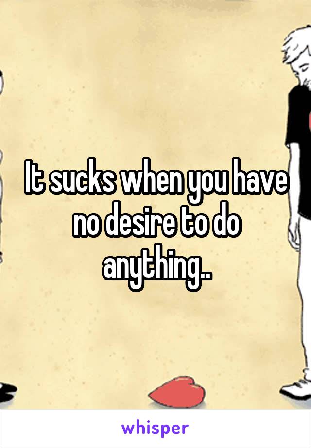 It sucks when you have no desire to do anything..